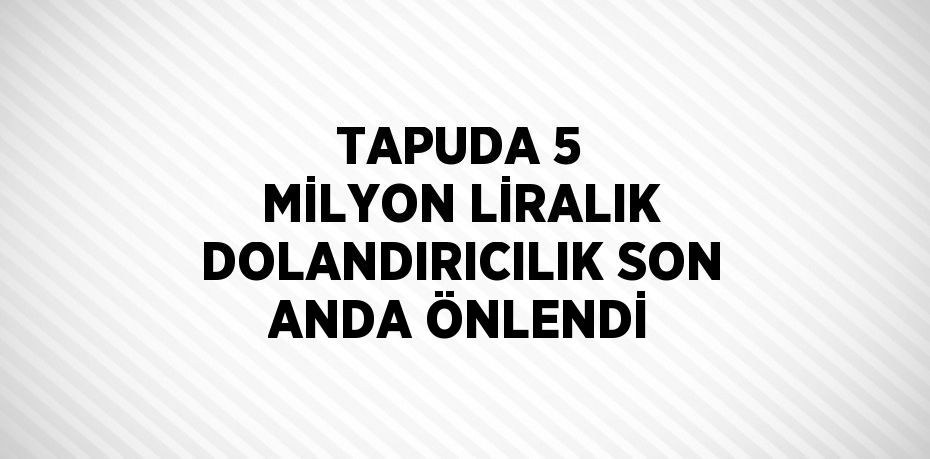 TAPUDA 5 MİLYON LİRALIK DOLANDIRICILIK SON ANDA ÖNLENDİ