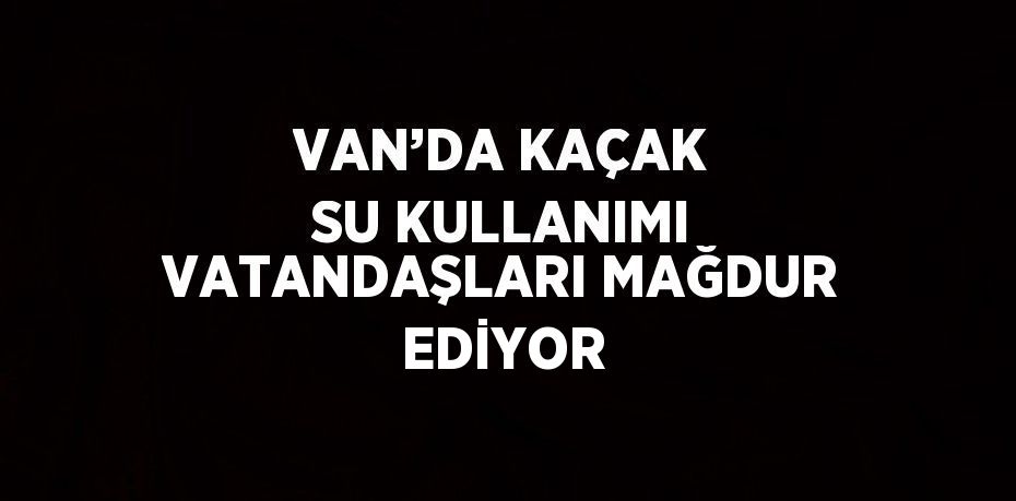 VAN’DA KAÇAK SU KULLANIMI VATANDAŞLARI MAĞDUR EDİYOR