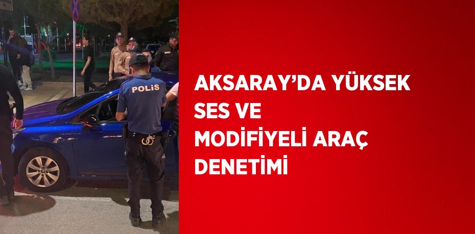 AKSARAY’DA YÜKSEK SES VE MODİFİYELİ ARAÇ DENETİMİ