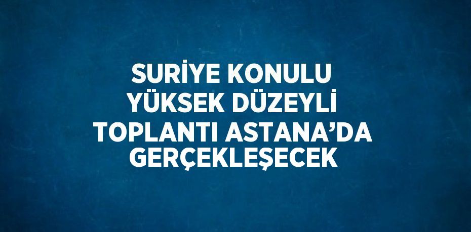 SURİYE KONULU YÜKSEK DÜZEYLİ TOPLANTI ASTANA’DA GERÇEKLEŞECEK