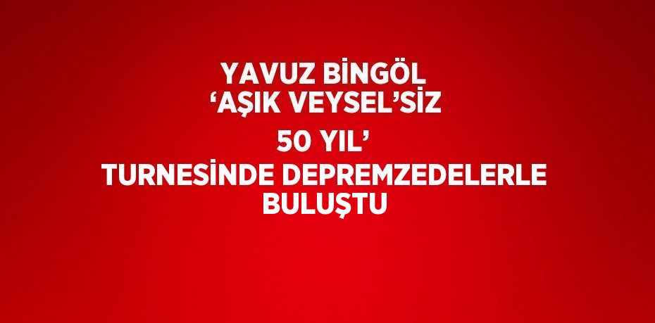 YAVUZ BİNGÖL ‘AŞIK VEYSEL’SİZ 50 YIL’ TURNESİNDE DEPREMZEDELERLE BULUŞTU