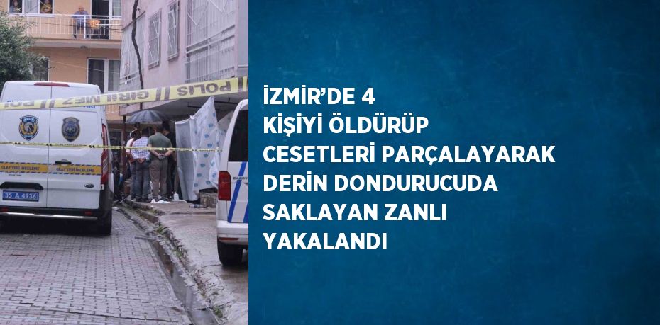 İZMİR’DE 4 KİŞİYİ ÖLDÜRÜP CESETLERİ PARÇALAYARAK DERİN DONDURUCUDA SAKLAYAN ZANLI YAKALANDI