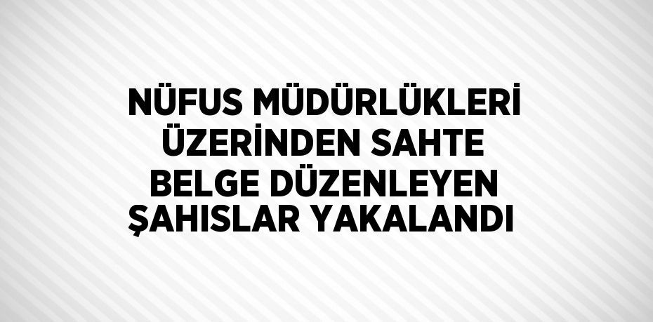 NÜFUS MÜDÜRLÜKLERİ ÜZERİNDEN SAHTE BELGE DÜZENLEYEN ŞAHISLAR YAKALANDI