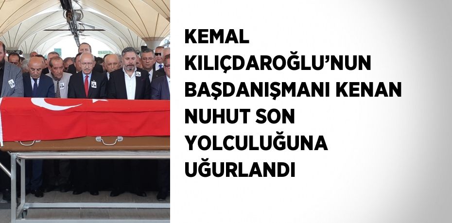 KEMAL KILIÇDAROĞLU’NUN BAŞDANIŞMANI KENAN NUHUT SON YOLCULUĞUNA UĞURLANDI