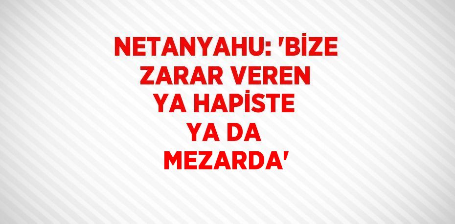 NETANYAHU: 'BİZE ZARAR VEREN YA HAPİSTE YA DA MEZARDA'