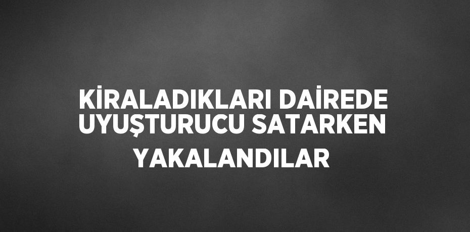 KİRALADIKLARI DAİREDE UYUŞTURUCU SATARKEN YAKALANDILAR