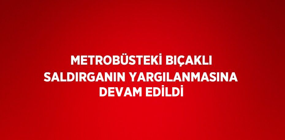 METROBÜSTEKİ BIÇAKLI SALDIRGANIN YARGILANMASINA DEVAM EDİLDİ