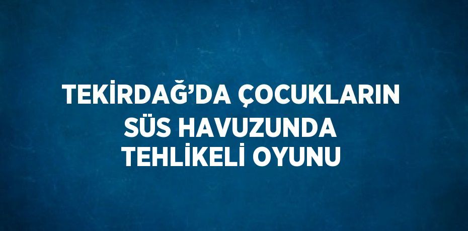 TEKİRDAĞ’DA ÇOCUKLARIN SÜS HAVUZUNDA TEHLİKELİ OYUNU