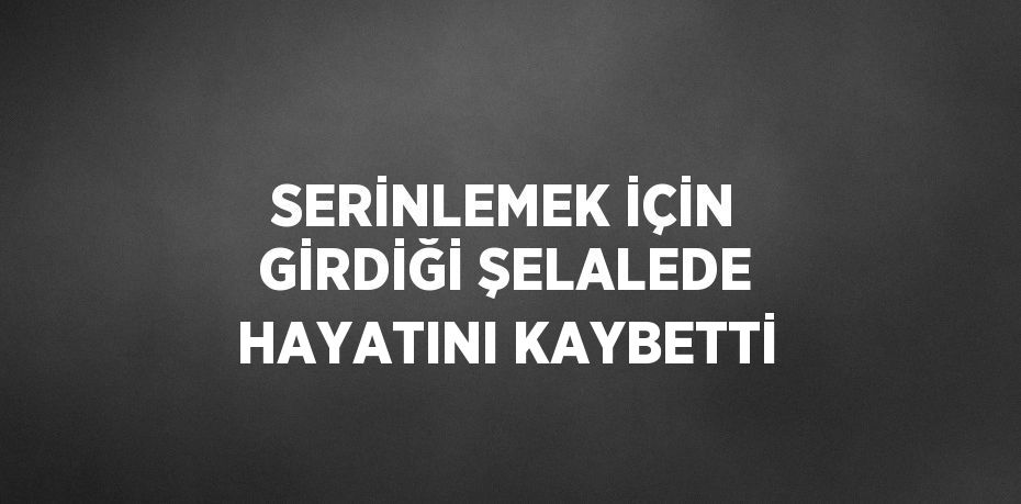 SERİNLEMEK İÇİN GİRDİĞİ ŞELALEDE HAYATINI KAYBETTİ