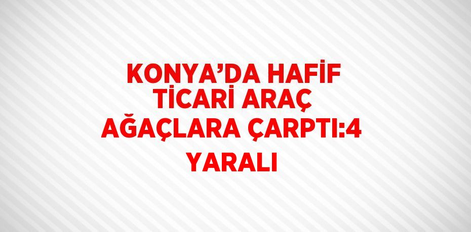 KONYA’DA HAFİF TİCARİ ARAÇ AĞAÇLARA ÇARPTI:4 YARALI