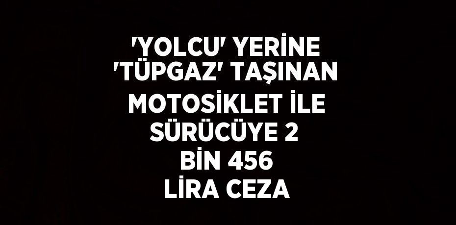 'YOLCU' YERİNE 'TÜPGAZ' TAŞINAN MOTOSİKLET İLE SÜRÜCÜYE 2 BİN 456 LİRA CEZA