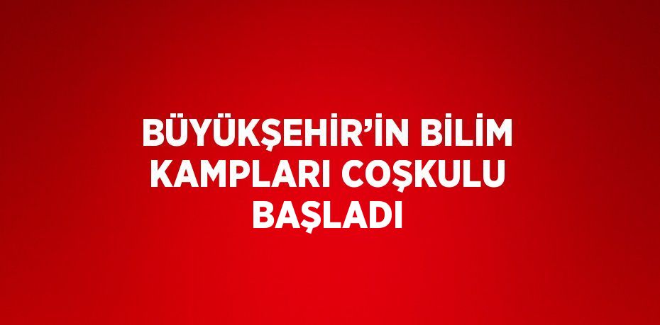 BÜYÜKŞEHİR’İN BİLİM KAMPLARI COŞKULU BAŞLADI