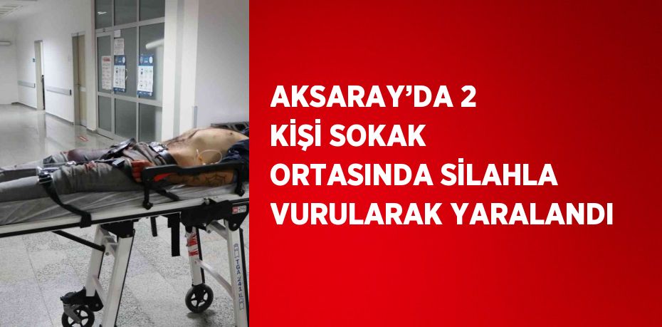 AKSARAY’DA 2 KİŞİ SOKAK ORTASINDA SİLAHLA VURULARAK YARALANDI