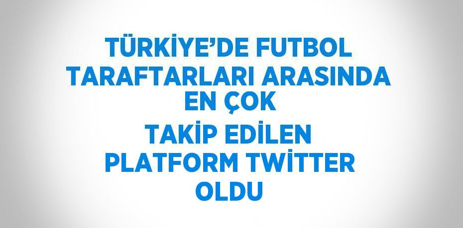 TÜRKİYE’DE FUTBOL TARAFTARLARI ARASINDA EN ÇOK TAKİP EDİLEN PLATFORM TWİTTER OLDU