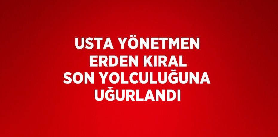 USTA YÖNETMEN ERDEN KIRAL SON YOLCULUĞUNA UĞURLANDI