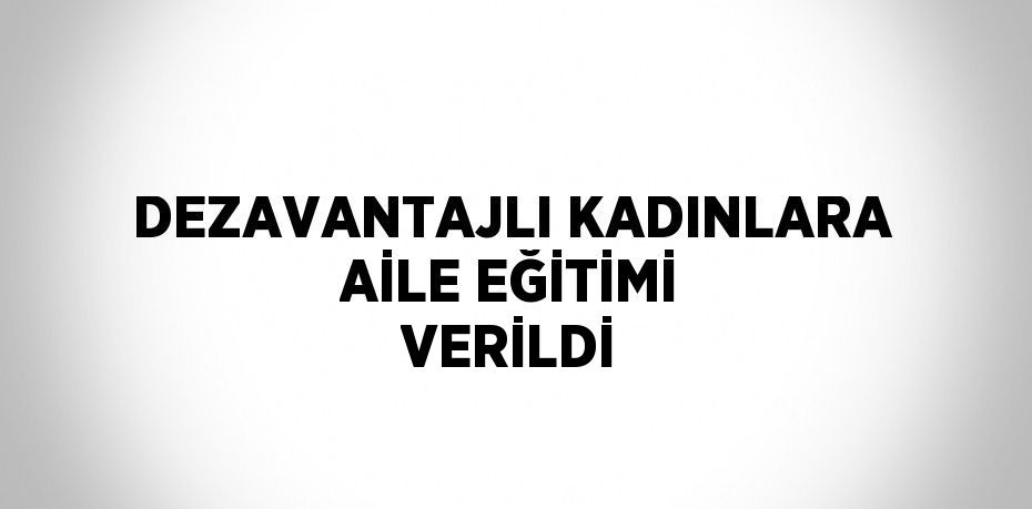 DEZAVANTAJLI KADINLARA AİLE EĞİTİMİ VERİLDİ