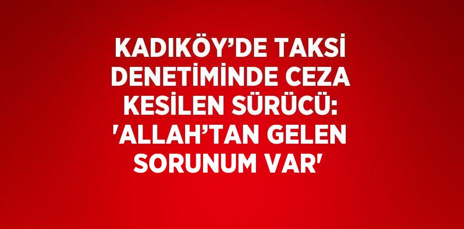 KADIKÖY’DE TAKSİ DENETİMİNDE CEZA KESİLEN SÜRÜCÜ: 'ALLAH’TAN GELEN SORUNUM VAR'