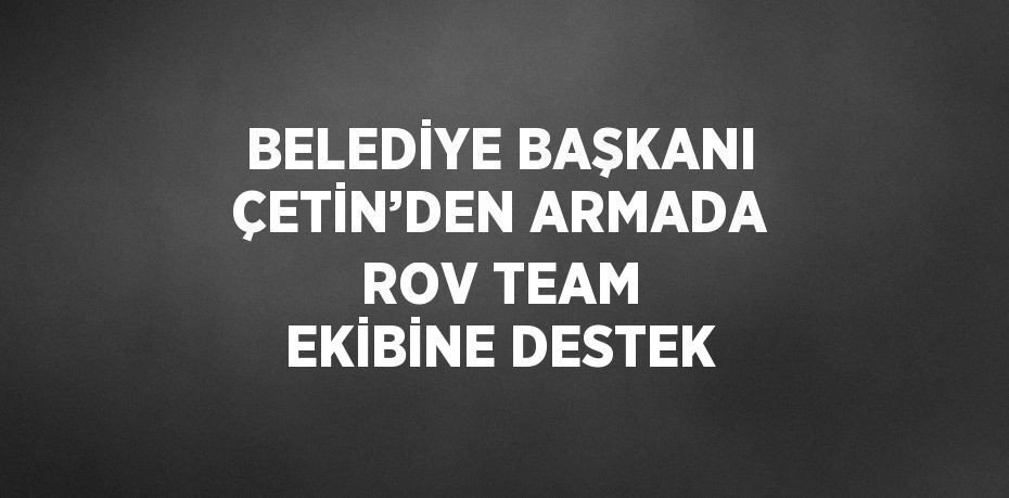 BELEDİYE BAŞKANI ÇETİN’DEN ARMADA ROV TEAM EKİBİNE DESTEK