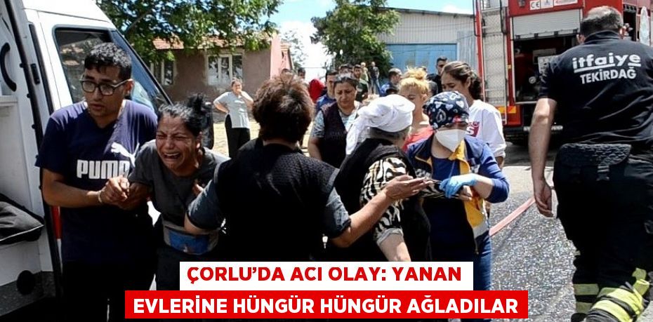 ÇORLU’DA ACI OLAY: YANAN EVLERİNE HÜNGÜR HÜNGÜR AĞLADILAR