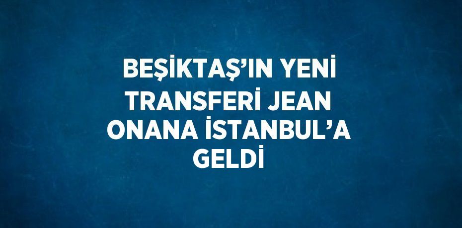 BEŞİKTAŞ’IN YENİ TRANSFERİ JEAN ONANA İSTANBUL’A GELDİ
