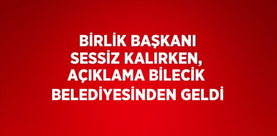 BİRLİK BAŞKANI SESSİZ KALIRKEN, AÇIKLAMA BİLECİK BELEDİYESİNDEN GELDİ