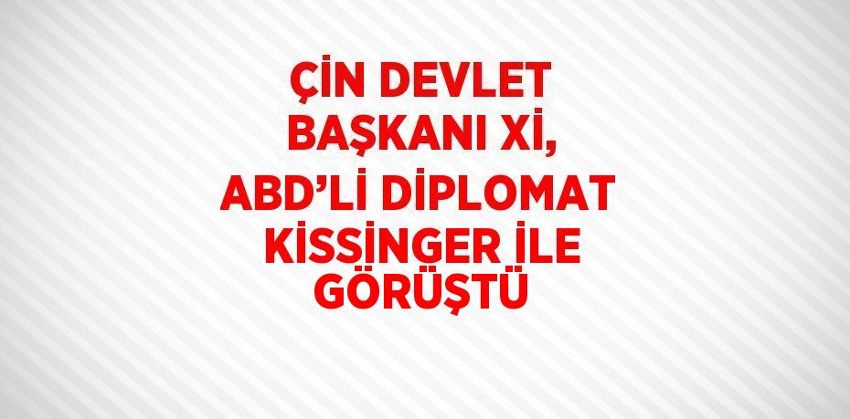 ÇİN DEVLET BAŞKANI Xİ, ABD’Lİ DİPLOMAT KİSSİNGER İLE GÖRÜŞTÜ