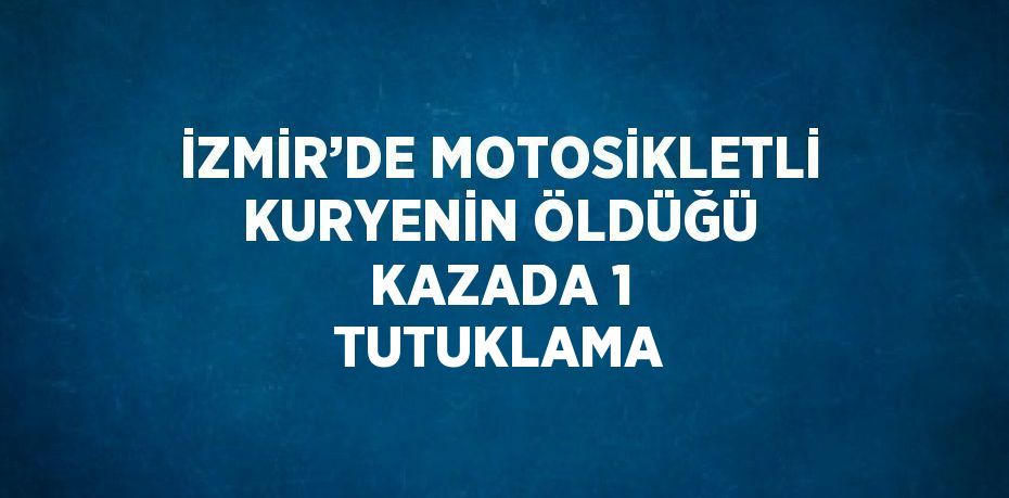 İZMİR’DE MOTOSİKLETLİ KURYENİN ÖLDÜĞÜ KAZADA 1 TUTUKLAMA