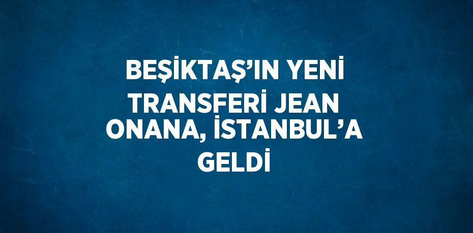 BEŞİKTAŞ’IN YENİ TRANSFERİ JEAN ONANA, İSTANBUL’A GELDİ