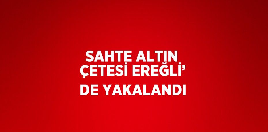 SAHTE ALTIN ÇETESİ EREĞLİ’ DE YAKALANDI