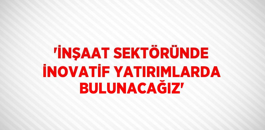 'İNŞAAT SEKTÖRÜNDE İNOVATİF YATIRIMLARDA BULUNACAĞIZ'