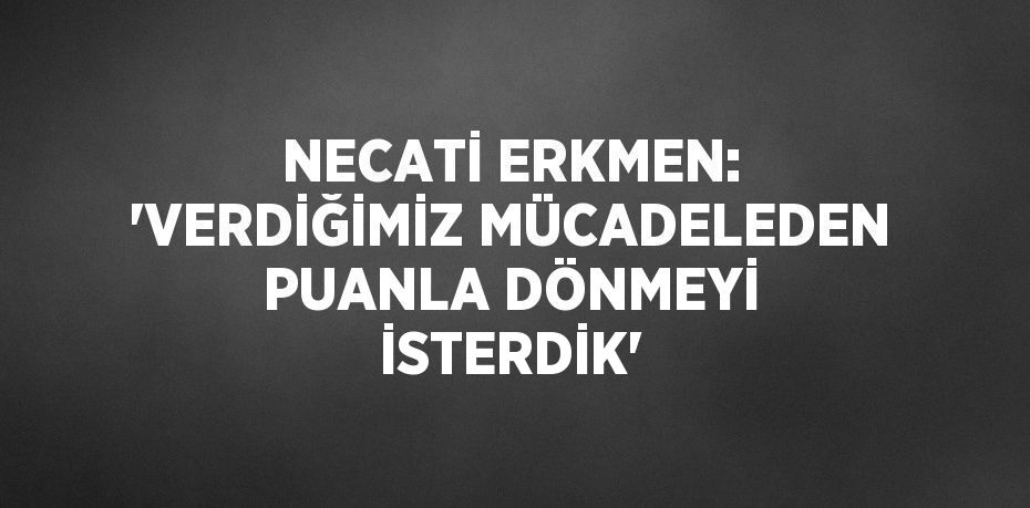 NECATİ ERKMEN: 'VERDİĞİMİZ MÜCADELEDEN PUANLA DÖNMEYİ İSTERDİK'