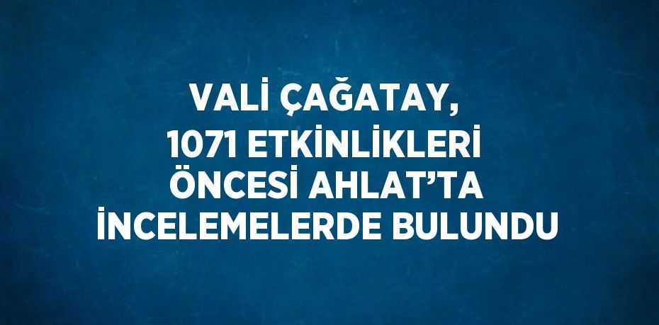 VALİ ÇAĞATAY, 1071 ETKİNLİKLERİ ÖNCESİ AHLAT’TA İNCELEMELERDE BULUNDU