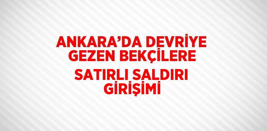 ANKARA’DA DEVRİYE GEZEN BEKÇİLERE SATIRLI SALDIRI GİRİŞİMİ