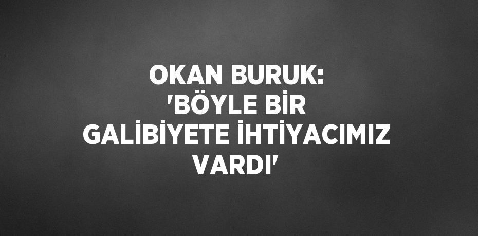 OKAN BURUK: 'BÖYLE BİR GALİBİYETE İHTİYACIMIZ VARDI'