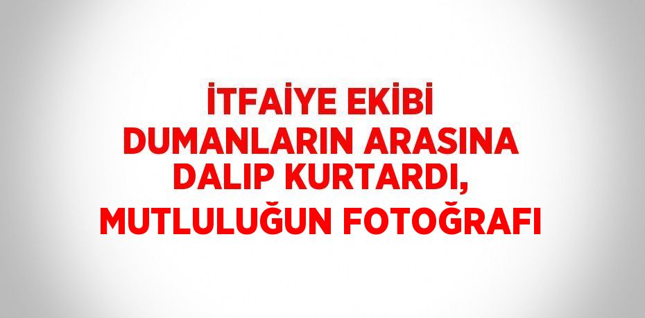 İTFAİYE EKİBİ DUMANLARIN ARASINA DALIP KURTARDI, MUTLULUĞUN FOTOĞRAFI