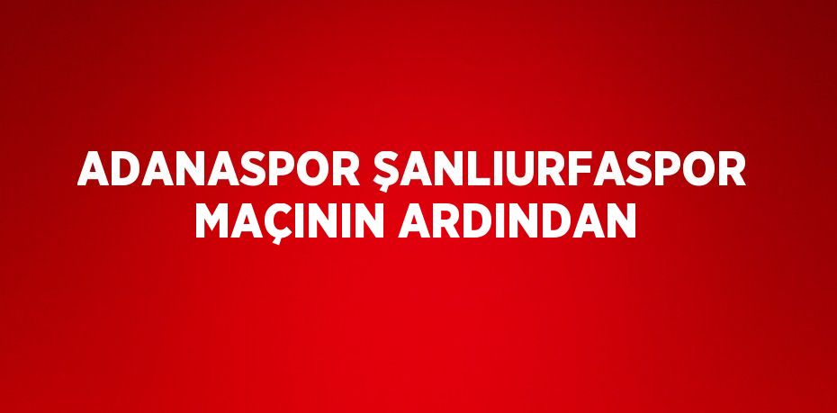 ADANASPOR ŞANLIURFASPOR MAÇININ ARDINDAN