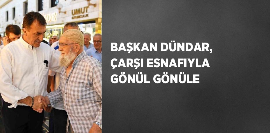 BAŞKAN DÜNDAR, ÇARŞI ESNAFIYLA GÖNÜL GÖNÜLE