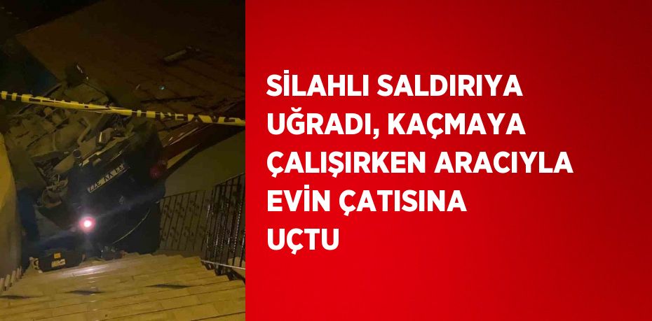 SİLAHLI SALDIRIYA UĞRADI, KAÇMAYA ÇALIŞIRKEN ARACIYLA EVİN ÇATISINA UÇTU