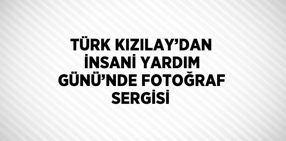 TÜRK KIZILAY’DAN İNSANİ YARDIM GÜNÜ’NDE FOTOĞRAF SERGİSİ