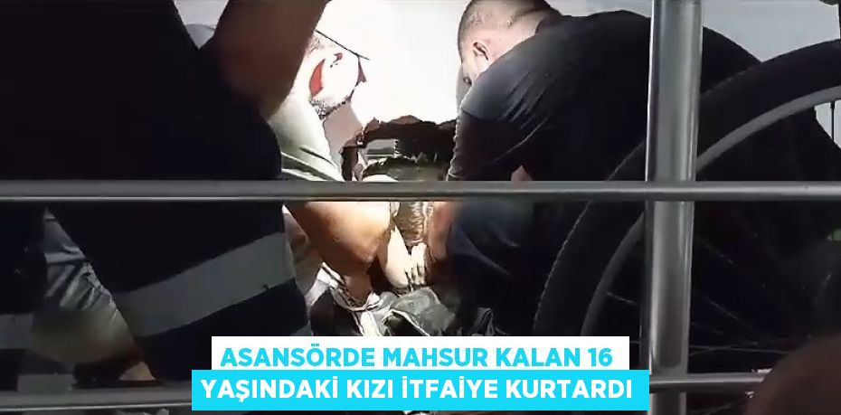 ASANSÖRDE MAHSUR KALAN 16 YAŞINDAKİ KIZI İTFAİYE KURTARDI