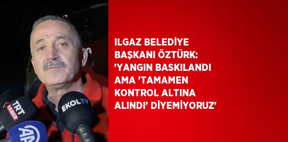 ILGAZ BELEDİYE BAŞKANI ÖZTÜRK: 'YANGIN BASKILANDI AMA ’TAMAMEN KONTROL ALTINA ALINDI’ DİYEMİYORUZ'