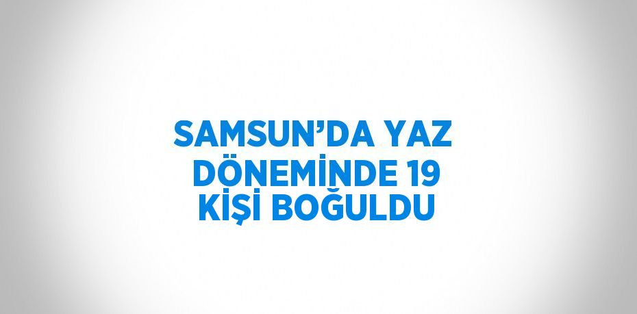 SAMSUN’DA YAZ DÖNEMİNDE 19 KİŞİ BOĞULDU