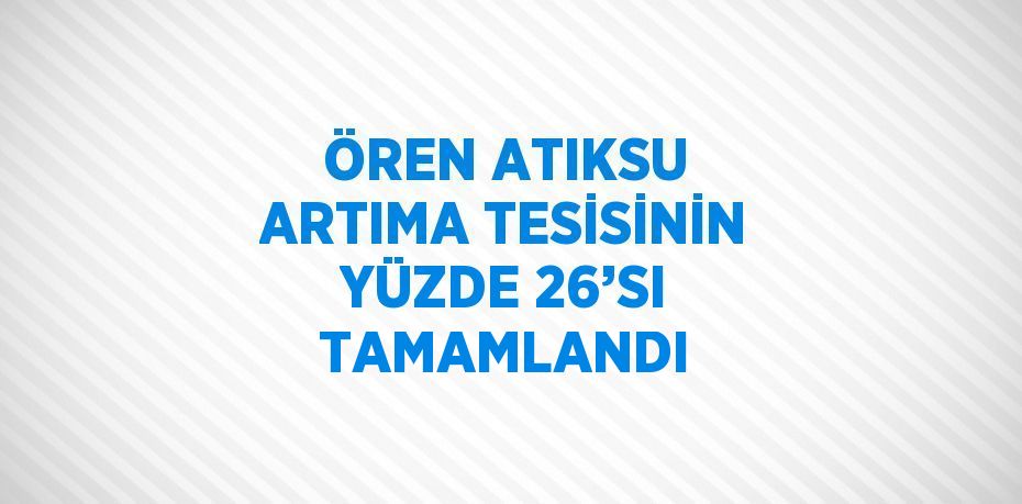 ÖREN ATIKSU ARTIMA TESİSİNİN YÜZDE 26’SI TAMAMLANDI