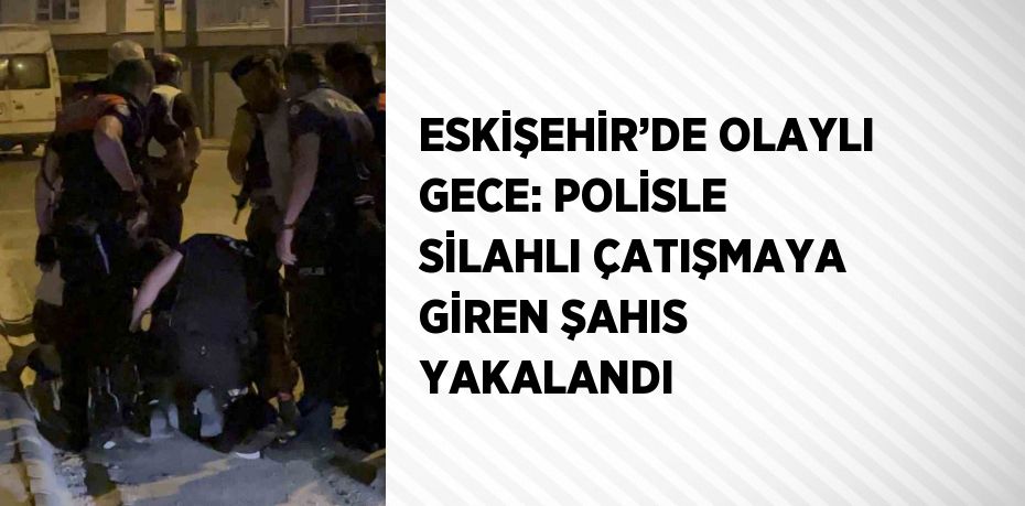 ESKİŞEHİR’DE OLAYLI GECE: POLİSLE SİLAHLI ÇATIŞMAYA GİREN ŞAHIS YAKALANDI