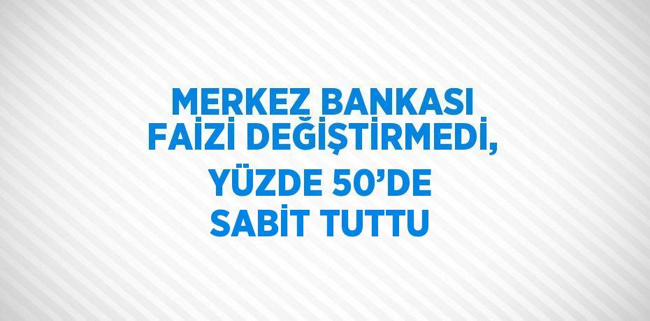 MERKEZ BANKASI FAİZİ DEĞİŞTİRMEDİ, YÜZDE 50’DE SABİT TUTTU