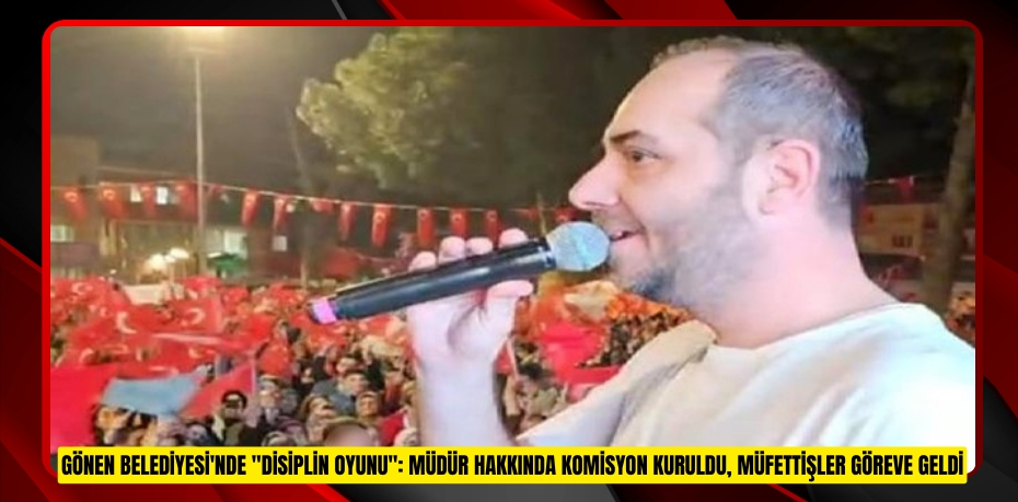 Gönen Belediyesi'nde &quot;disiplin oyunu&quot;: Müdür hakkında komisyon kuruldu, müfettişler göreve geldi