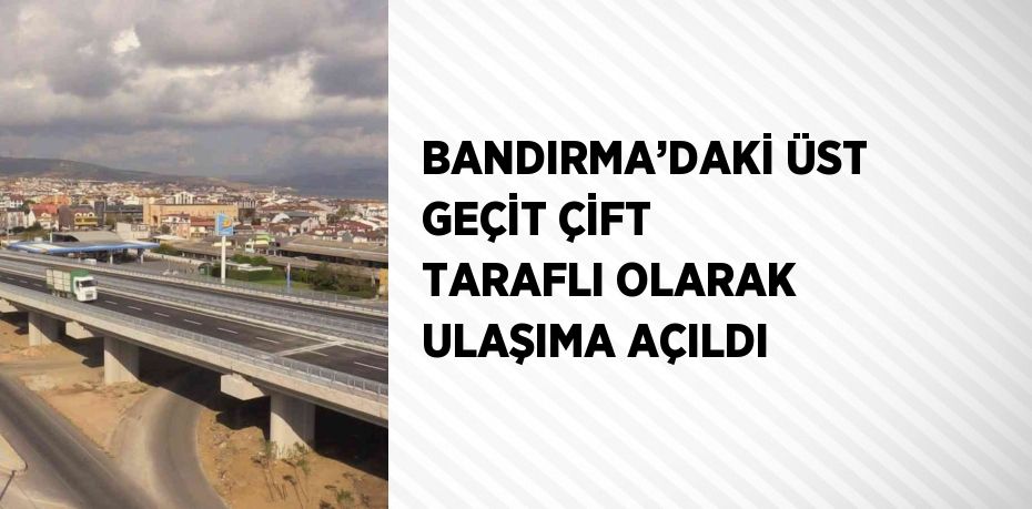 BANDIRMA’DAKİ ÜST GEÇİT ÇİFT TARAFLI OLARAK ULAŞIMA AÇILDI