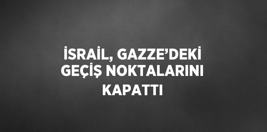 İSRAİL, GAZZE’DEKİ GEÇİŞ NOKTALARINI KAPATTI