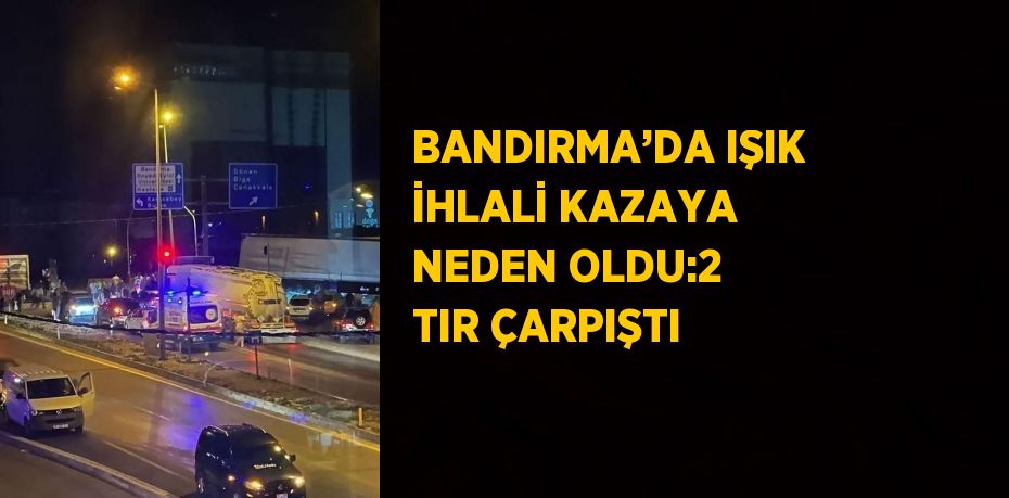 BANDIRMA’DA IŞIK İHLALİ KAZAYA NEDEN OLDU:2 TIR ÇARPIŞTI