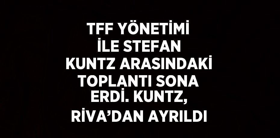 TFF YÖNETİMİ İLE STEFAN KUNTZ ARASINDAKİ TOPLANTI SONA ERDİ. KUNTZ, RİVA’DAN AYRILDI